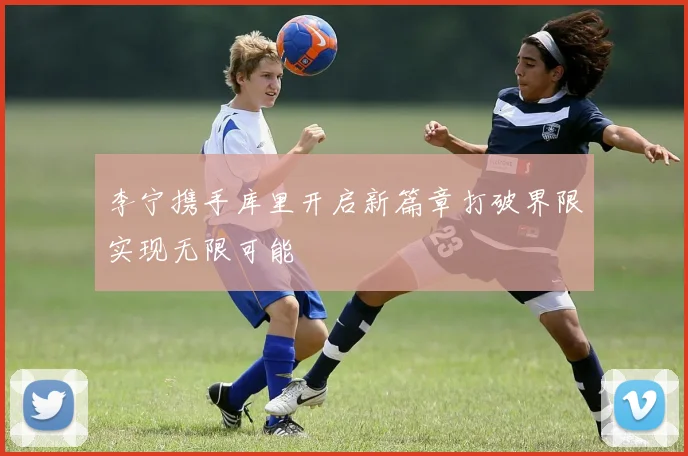 李宁携手库里开启新篇章打破界限实现无限可能