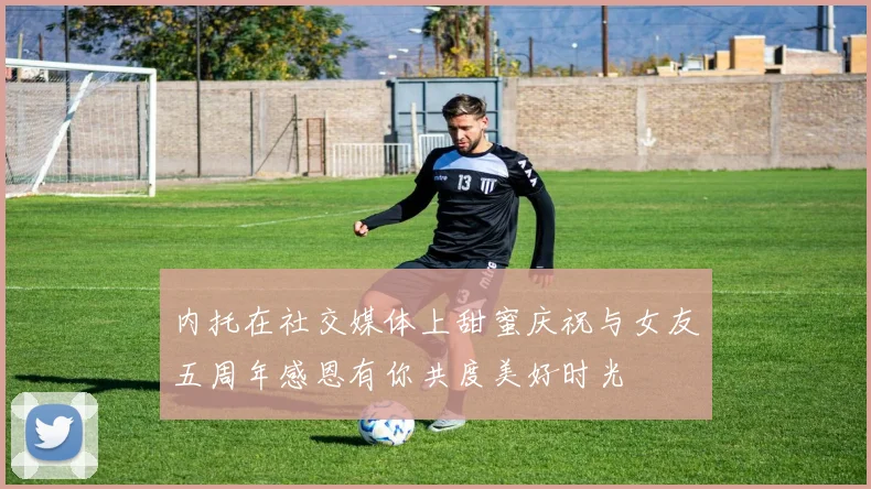内托在社交媒体上甜蜜庆祝与女友五周年感恩有你共度美好时光