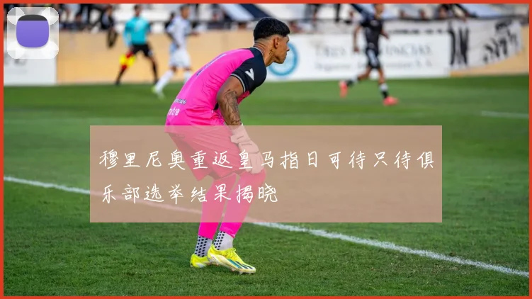 穆里尼奥重返皇马指日可待只待俱乐部选举结果揭晓