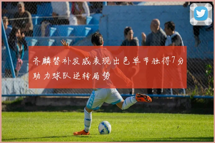 齐麟替补发威表现出色单节独得7分助力球队逆转局势
