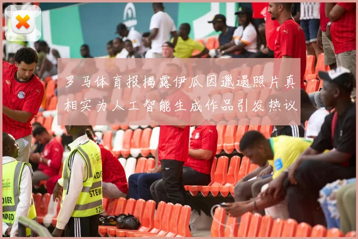 罗马体育报揭露伊瓜因邋遢照片真相实为人工智能生成作品引发热议