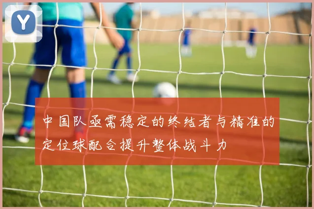 中国队亟需稳定的终结者与精准的定位球配合提升整体战斗力