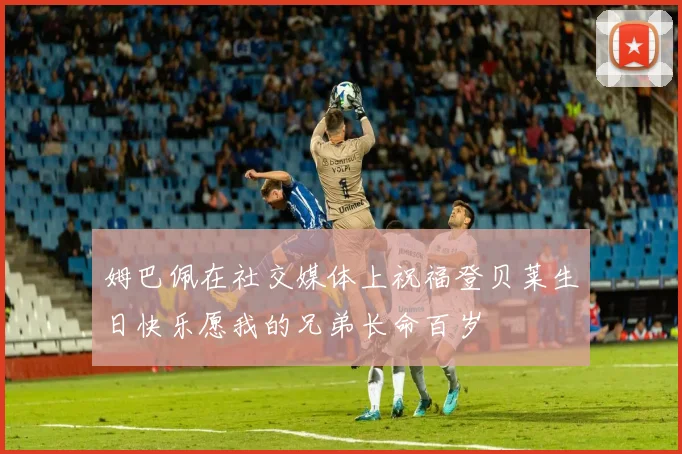 姆巴佩在社交媒体上祝福登贝莱生日快乐愿我的兄弟长命百岁