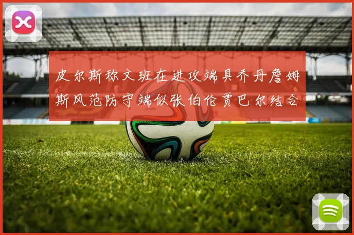 皮尔斯称文班在进攻端具乔丹詹姆斯风范防守端似张伯伦贾巴尔结合