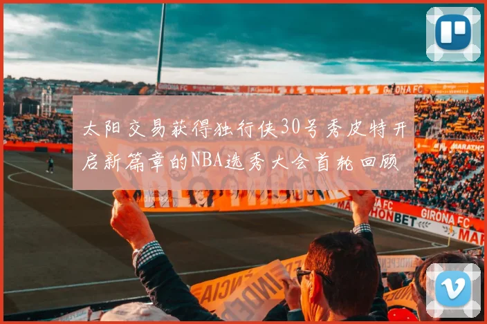 太阳交易获得独行侠30号秀皮特开启新篇章的NBA选秀大会首轮回顾