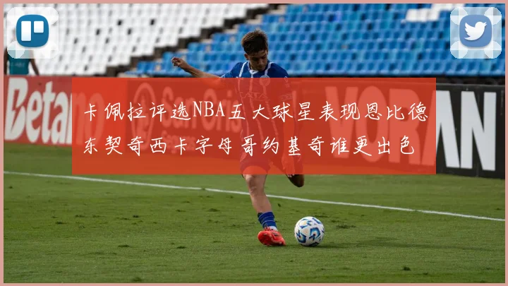 卡佩拉评选NBA五大球星表现恩比德东契奇西卡字母哥约基奇谁更出色
