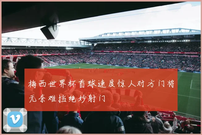 梅西世界杯首球速度惊人对方门将无奈难挡绝妙射门