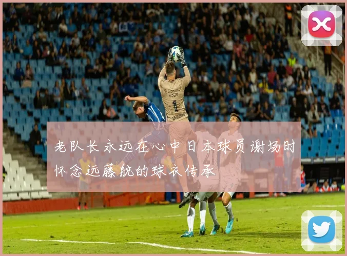 老队长永远在心中日本球员谢场时怀念远藤航的球衣传承