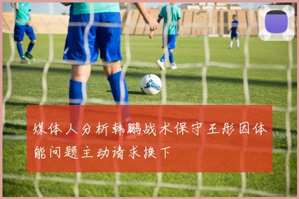 媒体人分析韩鹏战术保守王彤因体能问题主动请求换下