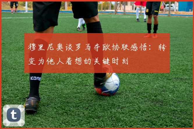穆里尼奥谈罗马夺欧协联感悟：转变为他人着想的关键时刻
