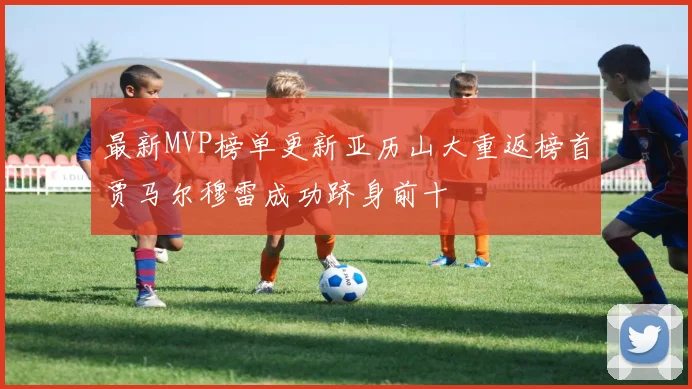 最新MVP榜单更新亚历山大重返榜首贾马尔穆雷成功跻身前十