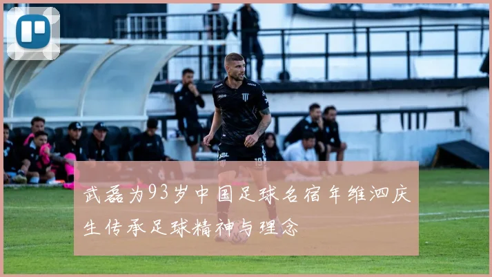 武磊为93岁中国足球名宿年维泗庆生传承足球精神与理念