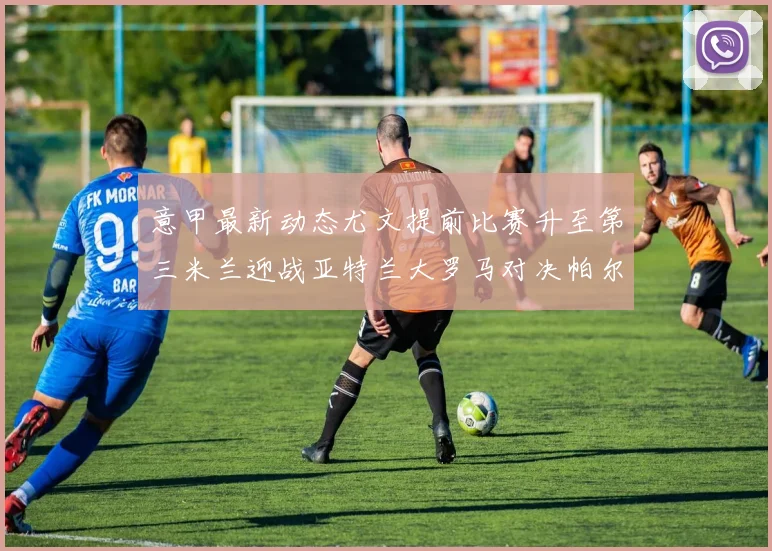 意甲最新动态尤文提前比赛升至第三米兰迎战亚特兰大罗马对决帕尔马